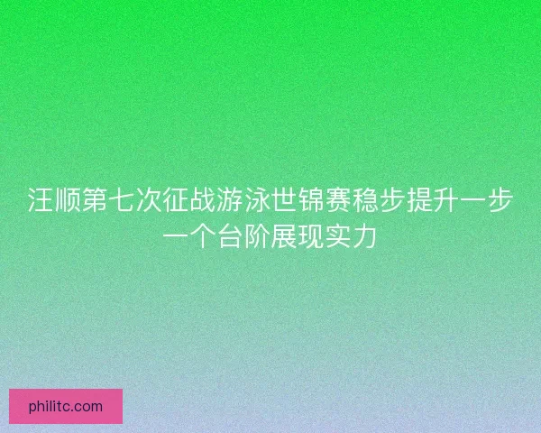 汪顺第七次征战游泳世锦赛稳步提升一步一个台阶展现实力