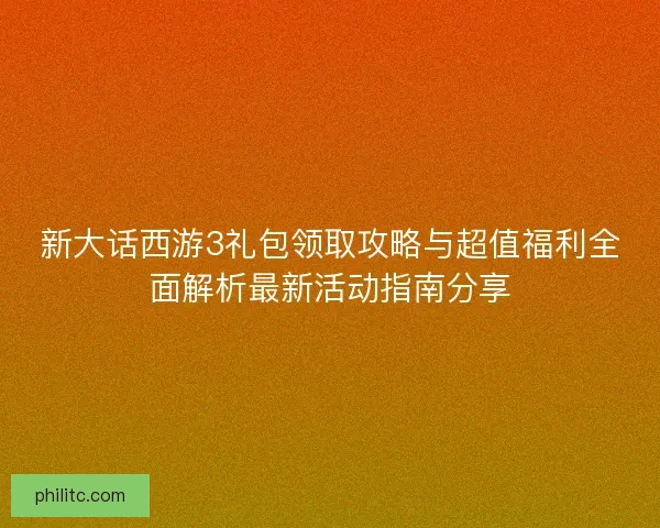 新大话西游3礼包领取攻略与超值福利全面解析最新活动指南分享