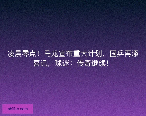 凌晨零点！马龙宣布重大计划，国乒再添喜讯，球迷：传奇继续！