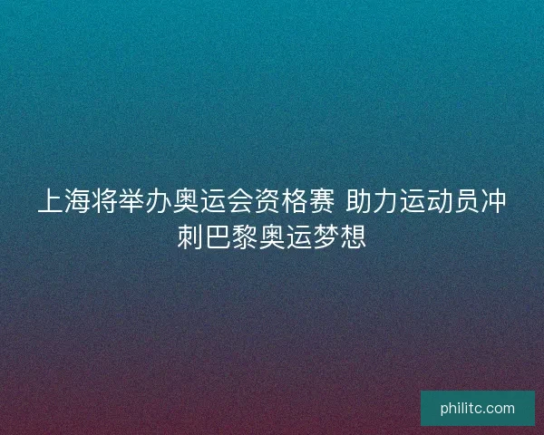 上海将举办奥运会资格赛 助力运动员冲刺巴黎奥运梦想