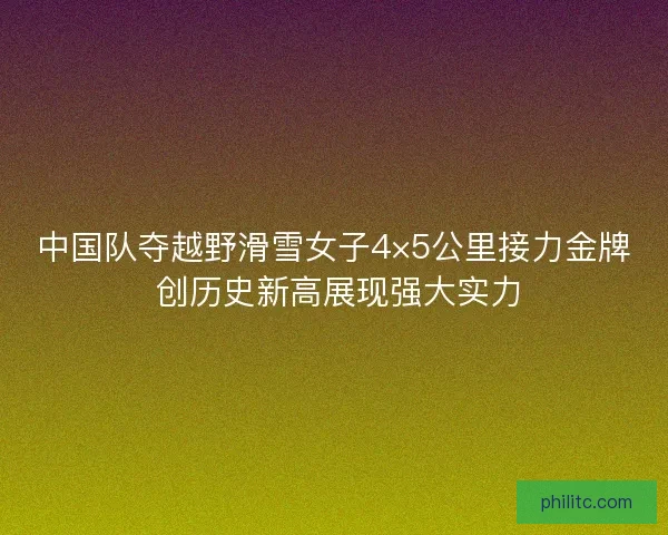 中国队夺越野滑雪女子4×5公里接力金牌 创历史新高展现强大实力