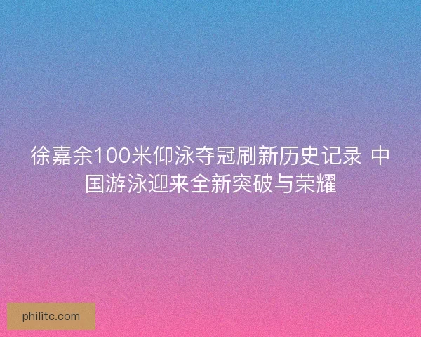 徐嘉余100米仰泳夺冠刷新历史记录 中国游泳迎来全新突破与荣耀