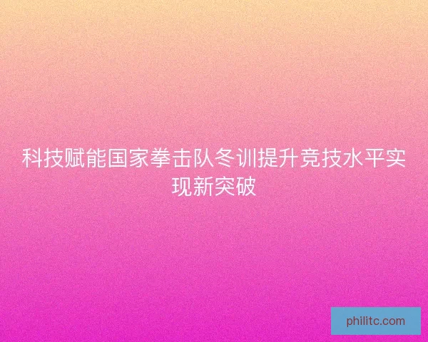 科技赋能国家拳击队冬训提升竞技水平实现新突破