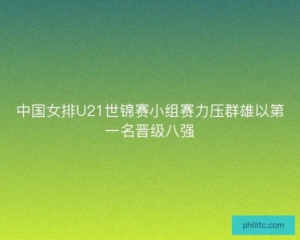 中国女排U21世锦赛小组赛力压群雄以第一名晋级八强