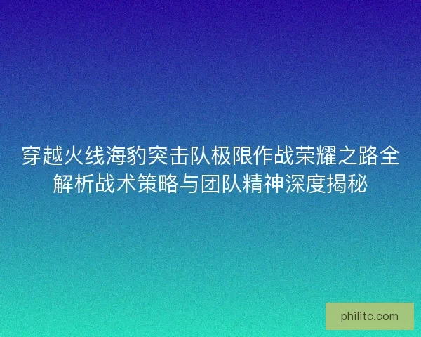穿越火线海豹突击队极限作战荣耀之路全解析战术策略与团队精神深度揭秘