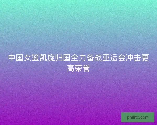中国女篮凯旋归国全力备战亚运会冲击更高荣誉